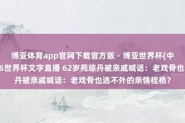 博亚体育app官网下载官方版 - 博亚世界杯(中国)官方入口,2026世界杯文字直播 62岁苑琼丹被亲戚喊话:老戏骨也逃不外的亲情桎梏?