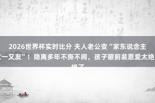 2026世界杯实时比分 夫人老公变“家东说念主式一又友”!隐离多年不撕不闹,孩子眼前装恩爱太绝了