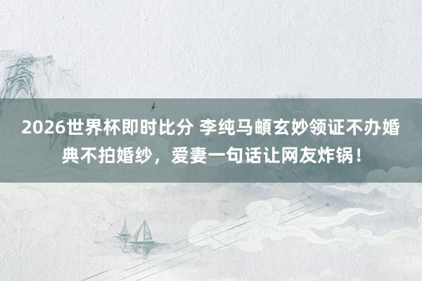 2026世界杯即时比分 李纯马頔玄妙领证不办婚典不拍婚纱,爱妻一句话让网友炸锅!