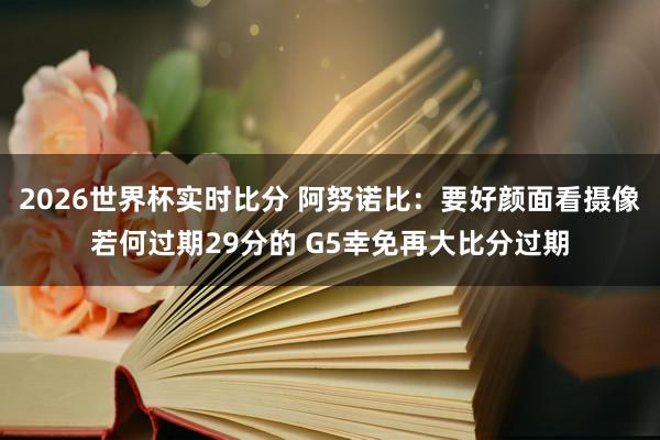 2026世界杯实时比分 阿努诺比:要好颜面看摄像若何过期29分的 G5幸免再大比分过期
