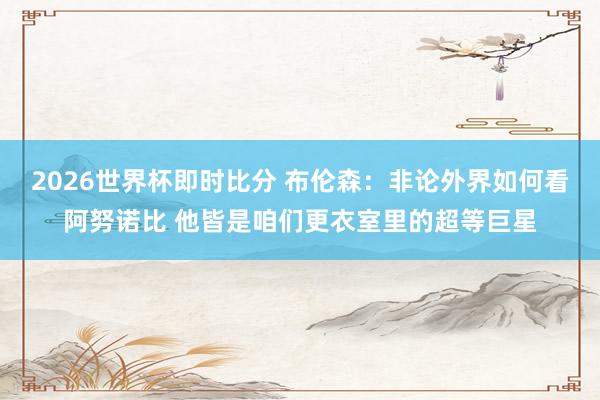 2026世界杯即时比分 布伦森:非论外界如何看阿努诺比 他皆是咱们更衣室里的超等巨星