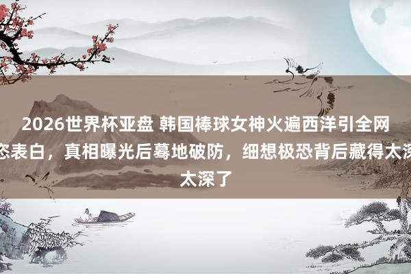 2026世界杯亚盘 韩国棒球女神火遍西洋引全网豪恣表白,真相曝光后蓦地破防,细想极恐背后藏得太深了