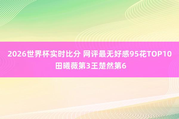 2026世界杯实时比分 网评最无好感95花TOP10 田曦薇第3王楚然第6