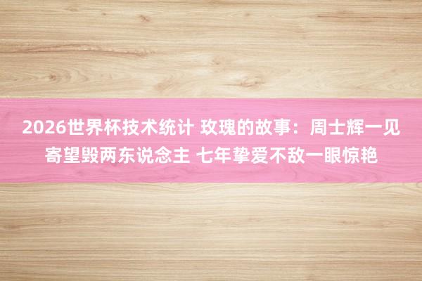 2026世界杯技术统计 玫瑰的故事:周士辉一见寄望毁两东说念主 七年挚爱不敌一眼惊艳