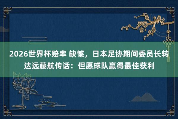 2026世界杯赔率 缺憾，日本足协期间委员长转达远藤航传话：但愿球队赢得最佳获利