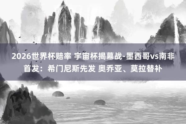 2026世界杯赔率 宇宙杯揭幕战-墨西哥vs南非首发：希门尼斯先发 奥乔亚、莫拉替补