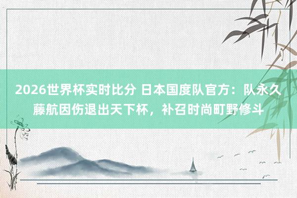 2026世界杯实时比分 日本国度队官方:队永久藤航因伤退出天下杯,补召时尚町野修斗