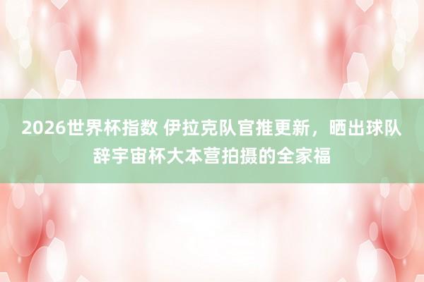 2026世界杯指数 伊拉克队官推更新,晒出球队辞宇宙杯大本营拍摄的全家福