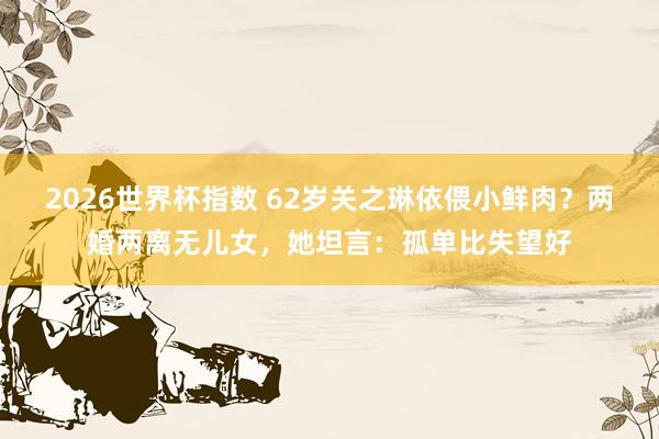 2026世界杯指数 62岁关之琳依偎小鲜肉?两婚两离无儿女,她坦言:孤单比失望好