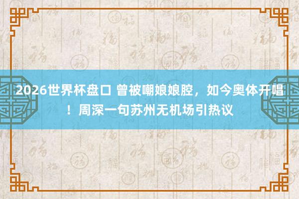 2026世界杯盘口 曾被嘲娘娘腔,如今奥体开唱!周深一句苏州无机场引热议