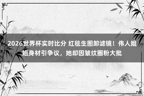 2026世界杯实时比分 红毯生图卸滤镜!伟人姐姐身材引争议,她却因皱纹圈粉大批