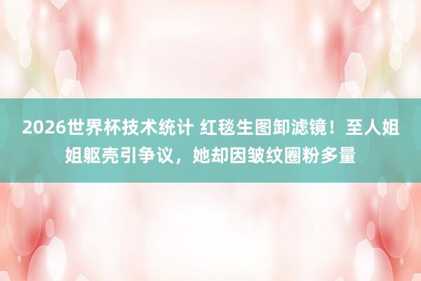 2026世界杯技术统计 红毯生图卸滤镜!至人姐姐躯壳引争议,她却因皱纹圈粉多量