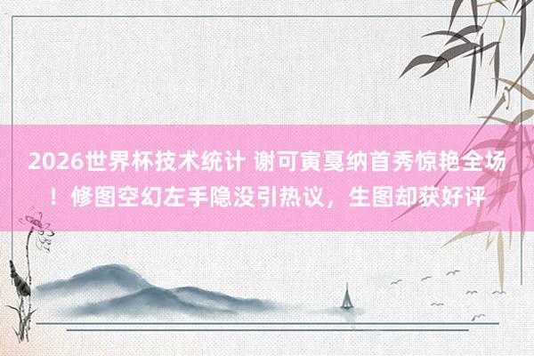 2026世界杯技术统计 谢可寅戛纳首秀惊艳全场!修图空幻左手隐没引热议,生图却获好评
