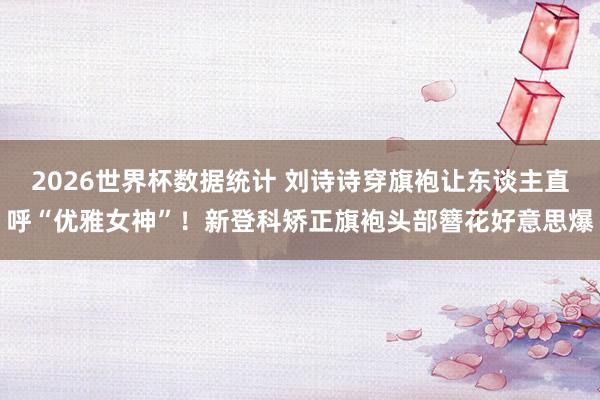 2026世界杯数据统计 刘诗诗穿旗袍让东谈主直呼“优雅女神”!新登科矫正旗袍头部簪花好意思爆