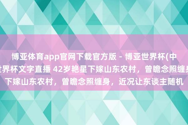 博亚体育app官网下载官方版 - 博亚世界杯(中国)官方入口,2026世界杯文字直播 42岁艳星下嫁山东农村,曾瞻念照缠身,近况让东谈主随机