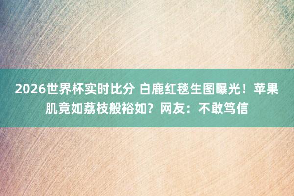 2026世界杯实时比分 白鹿红毯生图曝光!苹果肌竟如荔枝般裕如?网友:不敢笃信