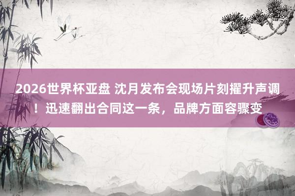 2026世界杯亚盘 沈月发布会现场片刻擢升声调!迅速翻出合同这一条,品牌方面容骤变