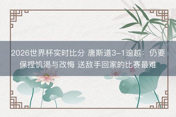 2026世界杯实时比分 唐斯道3-1逾越:仍要保捏饥渴与改悔 送敌手回家的比赛最难