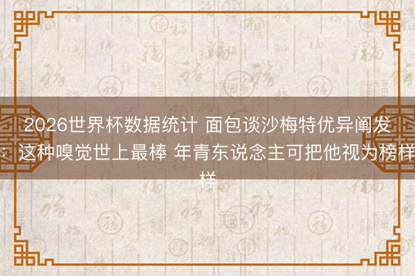 2026世界杯数据统计 面包谈沙梅特优异阐发:这种嗅觉世上最棒 年青东说念主可把他视为榜样