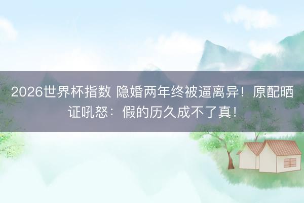 2026世界杯指数 隐婚两年终被逼离异！原配晒证吼怒：假的历久成不了真！