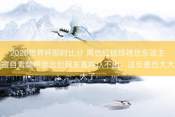 2026世界杯即时比分 周也红毯惊艳世东谈主,擅自素颜照流出后网友直呼认不出:这反差也太大了