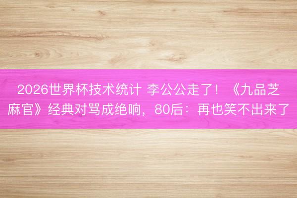 2026世界杯技术统计 李公公走了！《九品芝麻官》经典对骂成绝响，80后：再也笑不出来了