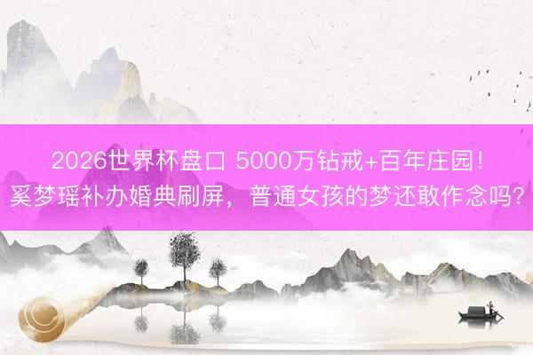 2026世界杯盘口 5000万钻戒+百年庄园！奚梦瑶补办婚典刷屏，普通女孩的梦还敢作念吗？