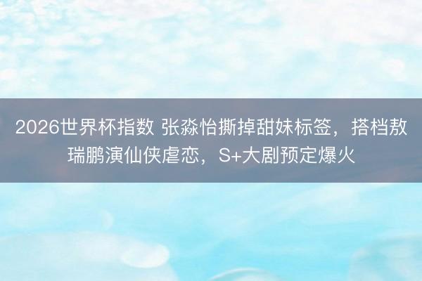 2026世界杯指数 张淼怡撕掉甜妹标签,搭档敖瑞鹏演仙侠虐恋,S+大剧预定爆火