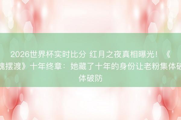 2026世界杯实时比分 红月之夜真相曝光！《灵魂摆渡》十年终章：她藏了十年的身份让老粉集体破防