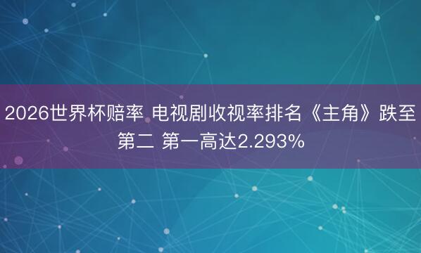 2026世界杯赔率 电视剧收视率排名《主角》跌至第二 第一高达2.293%