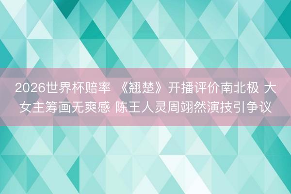 2026世界杯赔率 《翘楚》开播评价南北极 大女主筹画无爽感 陈王人灵周翊然演技引争议
