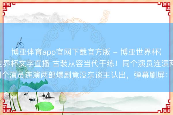 博亚体育app官网下载官方版 - 博亚世界杯(中国)官方入口,2026世界杯文字直播 古装从容当代干练!同个演员连演两部爆剧竟没东谈主认出,弹幕刷屏:这演技藏不住了