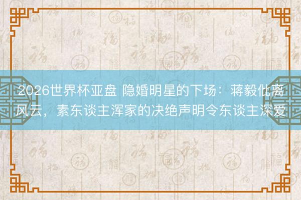 2026世界杯亚盘 隐婚明星的下场:蒋毅仳离风云,素东谈主浑家的决绝声明令东谈主深爱
