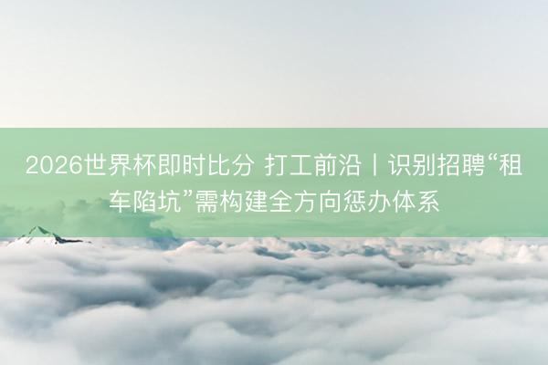 2026世界杯即时比分 打工前沿丨识别招聘“租车陷坑”需构建全方向惩办体系