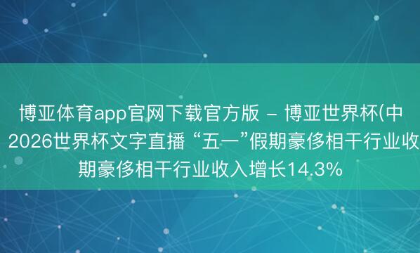 博亚体育app官网下载官方版 - 博亚世界杯(中国)官方入口，2026世界杯文字直播 “五一”假期豪侈相干行业收入增长14.3%