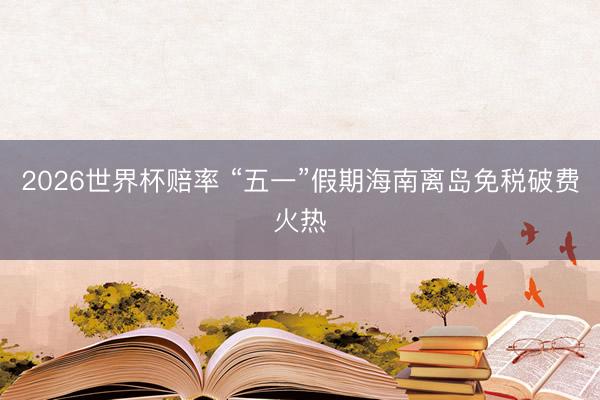 2026世界杯赔率 “五一”假期海南离岛免税破费火热