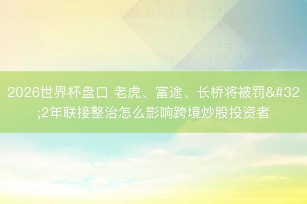 2026世界杯盘口 老虎、富途、长桥将被罚 2年联接整治怎么影响跨境炒股投资者