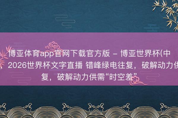 博亚体育app官网下载官方版 - 博亚世界杯(中国)官方入口，2026世界杯文字直播 错峰绿电往复，破解动力供需“时空差”