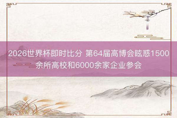 2026世界杯即时比分 第64届高博会眩惑1500余所高校和6000余家企业参会