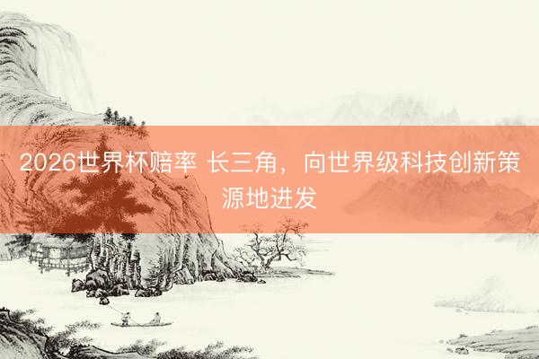 2026世界杯赔率 长三角,向世界级科技创新策源地进发