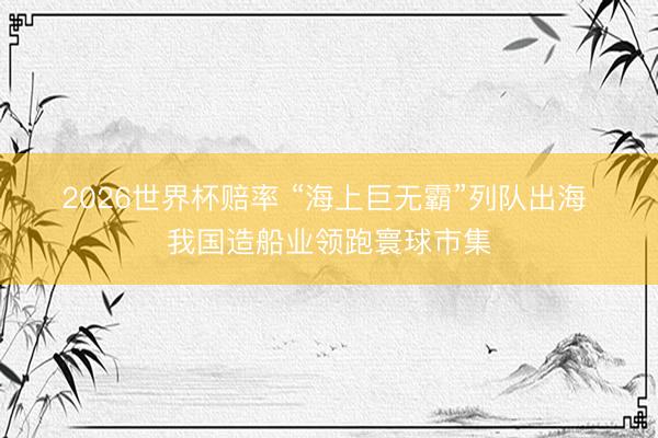 2026世界杯赔率 “海上巨无霸”列队出海 我国造船业领跑寰球市集