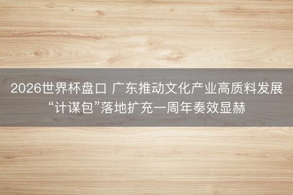 2026世界杯盘口 广东推动文化产业高质料发展“计谋包”落地扩充一周年奏效显赫