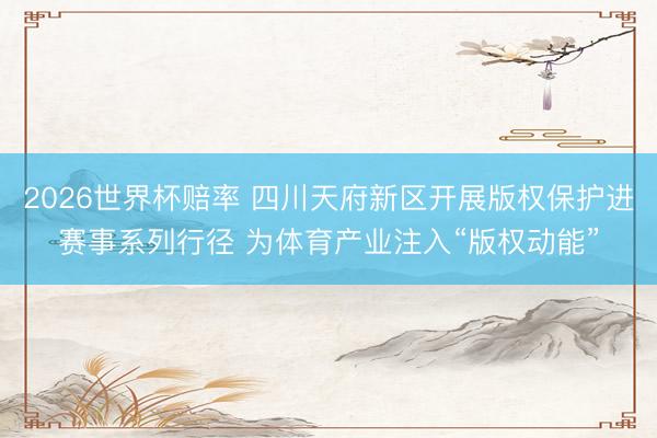 2026世界杯赔率 四川天府新区开展版权保护进赛事系列行径 为体育产业注入“版权动能”