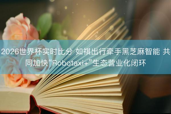 2026世界杯实时比分 如祺出行牵手黑芝麻智能 共同加快“Robotaxi+”生态营业化闭环