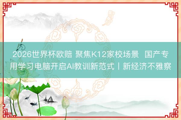 2026世界杯欧赔 聚焦K12家校场景 国产专用学习电脑开启AI教训新范式丨新经济不雅察