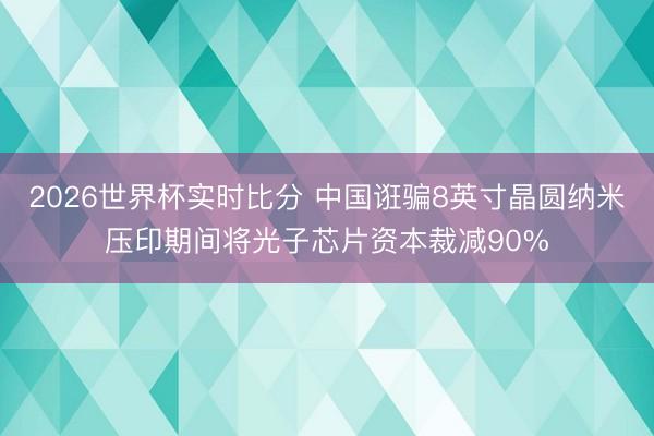 2026世界杯实时比分 中国诳骗8英寸晶圆纳米压印期间将光子芯片资本裁减90%