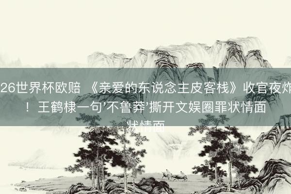 2026世界杯欧赔 《亲爱的东说念主皮客栈》收官夜炸雷!王鹤棣一句'不鲁莽'撕开文娱圈罪状情面