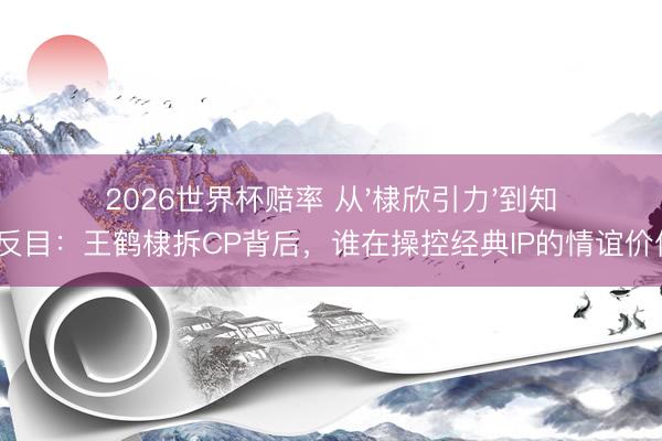 2026世界杯赔率 从'棣欣引力'到知交反目：王鹤棣拆CP背后，谁在操控经典IP的情谊价值？