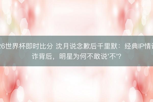 2026世界杯即时比分 沈月说念歉后千里默:经典IP情谊敲诈背后,明星为何不敢说'不'?