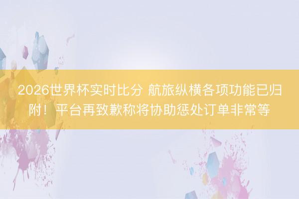 2026世界杯实时比分 航旅纵横各项功能已归附！平台再致歉称将协助惩处订单非常等